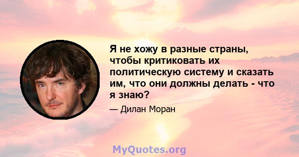 Я не хожу в разные страны, чтобы критиковать их политическую систему и сказать им, что они должны делать - что я знаю?