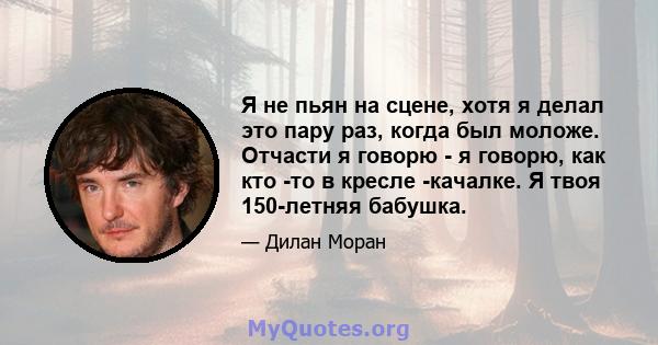 Я не пьян на сцене, хотя я делал это пару раз, когда был моложе. Отчасти я говорю - я говорю, как кто -то в кресле -качалке. Я твоя 150-летняя бабушка.