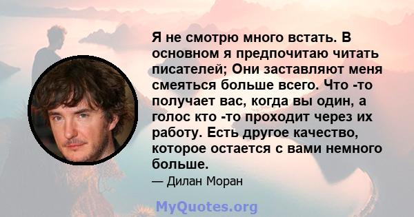 Я не смотрю много встать. В основном я предпочитаю читать писателей; Они заставляют меня смеяться больше всего. Что -то получает вас, когда вы один, а голос кто -то проходит через их работу. Есть другое качество,