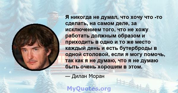 Я никогда не думал, что хочу что -то сделать, на самом деле, за исключением того, что не хожу работать должным образом и приходить в одно и то же место каждый день и есть бутерброды в одной столовой, если я могу помочь, 