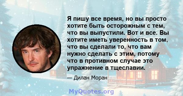 Я пишу все время, но вы просто хотите быть осторожным с тем, что вы выпустили. Вот и все. Вы хотите иметь уверенность в том, что вы сделали то, что вам нужно сделать с этим, потому что в противном случае это упражнение