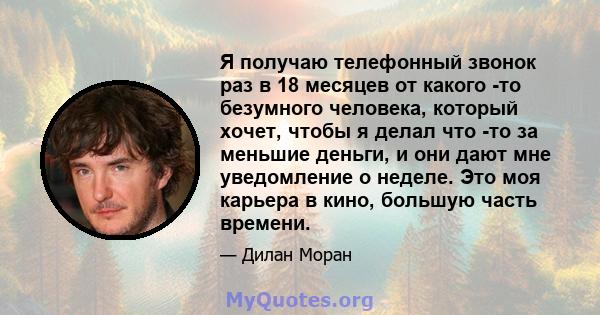 Я получаю телефонный звонок раз в 18 месяцев от какого -то безумного человека, который хочет, чтобы я делал что -то за меньшие деньги, и они дают мне уведомление о неделе. Это моя карьера в кино, большую часть времени.