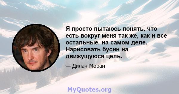 Я просто пытаюсь понять, что есть вокруг меня так же, как и все остальные, на самом деле. Нарисовать бусин на движущуюся цель.