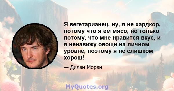 Я вегетарианец, ну, я не хардкор, потому что я ем мясо, но только потому, что мне нравится вкус, и я ненавижу овощи на личном уровне, поэтому я не слишком хорош!