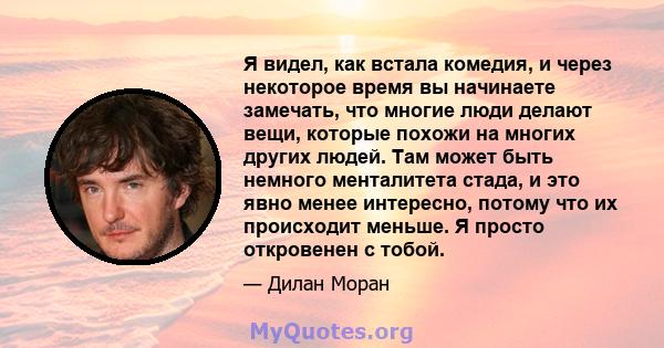 Я видел, как встала комедия, и через некоторое время вы начинаете замечать, что многие люди делают вещи, которые похожи на многих других людей. Там может быть немного менталитета стада, и это явно менее интересно,