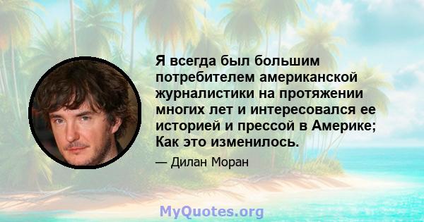 Я всегда был большим потребителем американской журналистики на протяжении многих лет и интересовался ее историей и прессой в Америке; Как это изменилось.