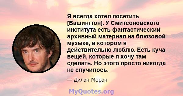 Я всегда хотел посетить [Вашингтон]. У Смитсоновского института есть фантастический архивный материал на блюзовой музыке, в котором я действительно люблю. Есть куча вещей, которые я хочу там сделать. Но этого просто