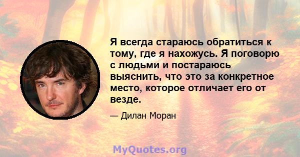 Я всегда стараюсь обратиться к тому, где я нахожусь. Я поговорю с людьми и постараюсь выяснить, что это за конкретное место, которое отличает его от везде.