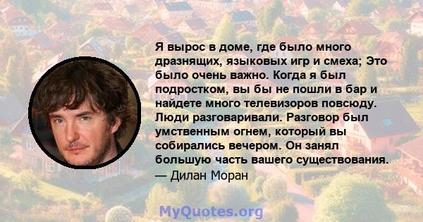 Я вырос в доме, где было много дразнящих, языковых игр и смеха; Это было очень важно. Когда я был подростком, вы бы не пошли в бар и найдете много телевизоров повсюду. Люди разговаривали. Разговор был умственным огнем,