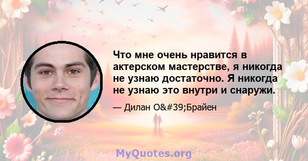 Что мне очень нравится в актерском мастерстве, я никогда не узнаю достаточно. Я никогда не узнаю это внутри и снаружи.