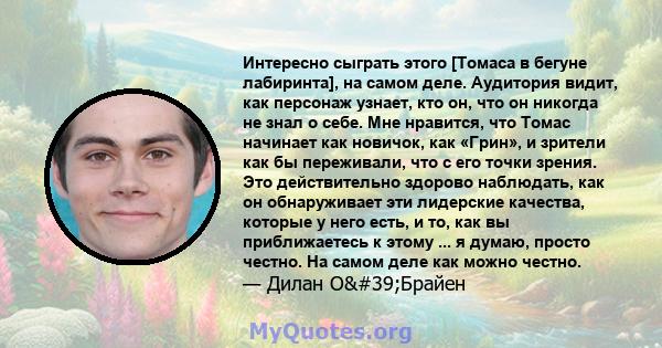 Интересно сыграть этого [Томаса в бегуне лабиринта], на самом деле. Аудитория видит, как персонаж узнает, кто он, что он никогда не знал о себе. Мне нравится, что Томас начинает как новичок, как «Грин», и зрители как бы 