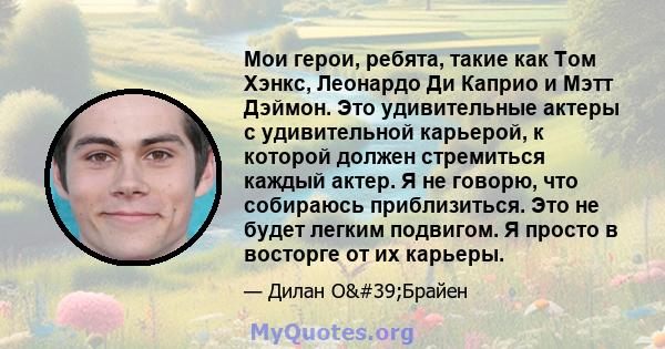 Мои герои, ребята, такие как Том Хэнкс, Леонардо Ди Каприо и Мэтт Дэймон. Это удивительные актеры с удивительной карьерой, к которой должен стремиться каждый актер. Я не говорю, что собираюсь приблизиться. Это не будет