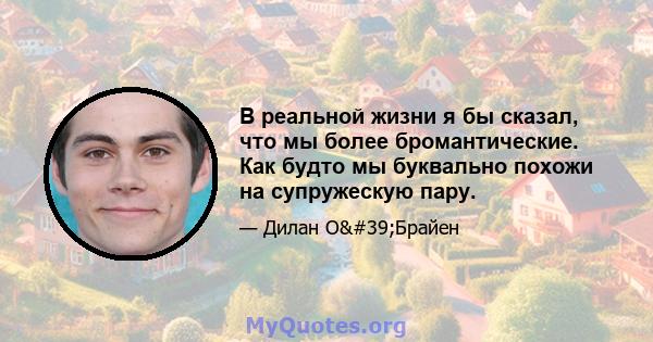 В реальной жизни я бы сказал, что мы более бромантические. Как будто мы буквально похожи на супружескую пару.