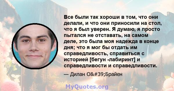 Все были так хороши в том, что они делали, и что они приносили на стол, что я был уверен. Я думаю, я просто пытался не отставать, на самом деле, это была моя надежда в конце дня; что я мог бы отдать им справедливость,