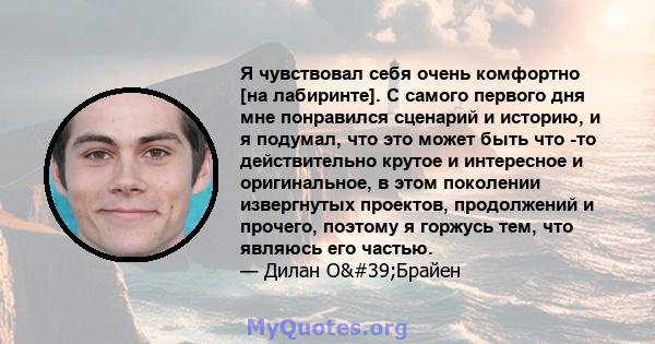 Я чувствовал себя очень комфортно [на лабиринте]. С самого первого дня мне понравился сценарий и историю, и я подумал, что это может быть что -то действительно крутое и интересное и оригинальное, в этом поколении