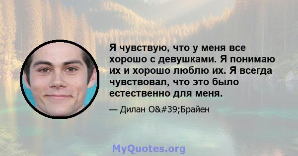 Я чувствую, что у меня все хорошо с девушками. Я понимаю их и хорошо люблю их. Я всегда чувствовал, что это было естественно для меня.