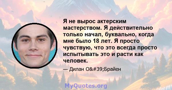 Я не вырос актерским мастерством. Я действительно только начал, буквально, когда мне было 18 лет. Я просто чувствую, что это всегда просто испытывать это и расти как человек.