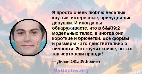 Я просто очень люблю веселые, крутые, интересные, причудливые девушки. И иногда вы обнаруживаете, что в 6'2 модельных телах, а иногда они короткие и брюнетки. Все формы и размеры - это действительно о личности. Это