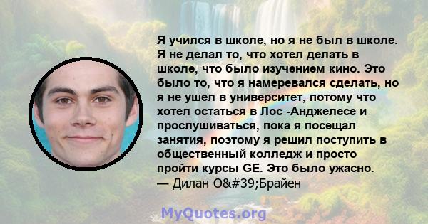 Я учился в школе, но я не был в школе. Я не делал то, что хотел делать в школе, что было изучением кино. Это было то, что я намеревался сделать, но я не ушел в университет, потому что хотел остаться в Лос -Анджелесе и