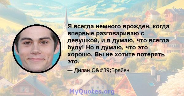 Я всегда немного врожден, когда впервые разговариваю с девушкой, и я думаю, что всегда буду! Но я думаю, что это хорошо. Вы не хотите потерять это.