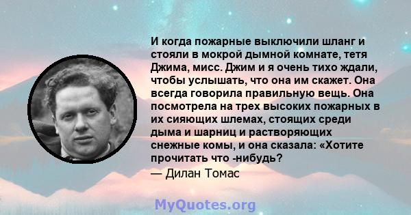 И когда пожарные выключили шланг и стояли в мокрой дымной комнате, тетя Джима, мисс. Джим и я очень тихо ждали, чтобы услышать, что она им скажет. Она всегда говорила правильную вещь. Она посмотрела на трех высоких