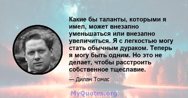 Какие бы таланты, которыми я имел, может внезапно уменьшаться или внезапно увеличиться. Я с легкостью могу стать обычным дураком. Теперь я могу быть одним. Но это не делает, чтобы расстроить собственное тщеславие.