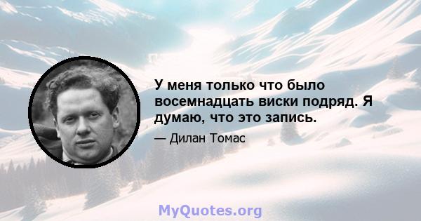 У меня только что было восемнадцать виски подряд. Я думаю, что это запись.