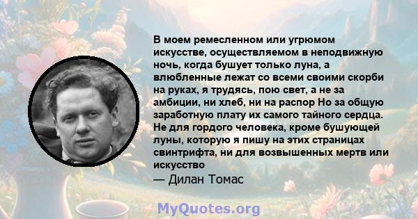 В моем ремесленном или угрюмом искусстве, осуществляемом в неподвижную ночь, когда бушует только луна, а влюбленные лежат со всеми своими скорби на руках, я трудясь, пою свет, а не за амбиции, ни хлеб, ни на распор Но