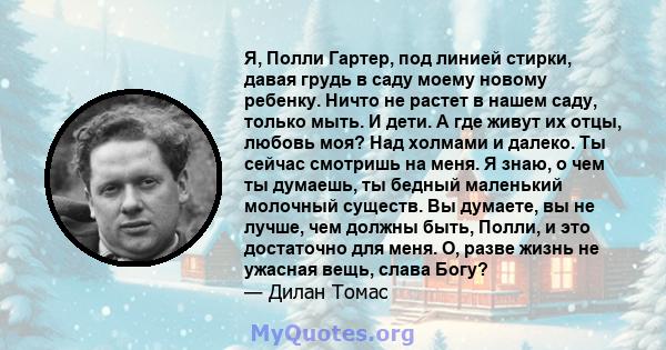 Я, Полли Гартер, под линией стирки, давая грудь в саду моему новому ребенку. Ничто не растет в нашем саду, только мыть. И дети. А где живут их отцы, любовь моя? Над холмами и далеко. Ты сейчас смотришь на меня. Я знаю,