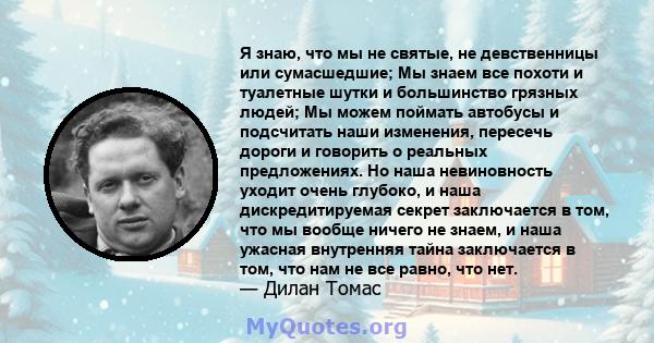 Я знаю, что мы не святые, не девственницы или сумасшедшие; Мы знаем все похоти и туалетные шутки и большинство грязных людей; Мы можем поймать автобусы и подсчитать наши изменения, пересечь дороги и говорить о реальных