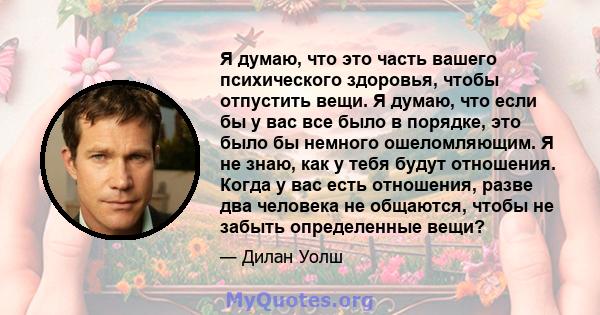 Я думаю, что это часть вашего психического здоровья, чтобы отпустить вещи. Я думаю, что если бы у вас все было в порядке, это было бы немного ошеломляющим. Я не знаю, как у тебя будут отношения. Когда у вас есть