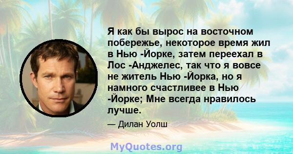 Я как бы вырос на восточном побережье, некоторое время жил в Нью -Йорке, затем переехал в Лос -Анджелес, так что я вовсе не житель Нью -Йорка, но я намного счастливее в Нью -Йорке; Мне всегда нравилось лучше.