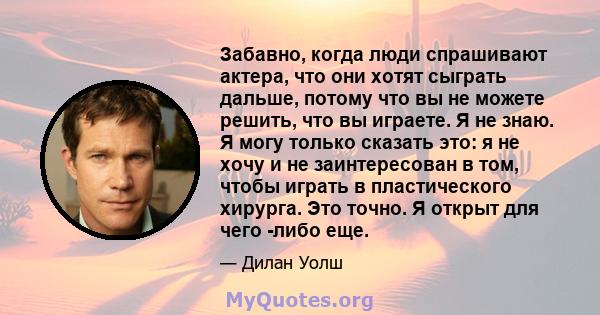 Забавно, когда люди спрашивают актера, что они хотят сыграть дальше, потому что вы не можете решить, что вы играете. Я не знаю. Я могу только сказать это: я не хочу и не заинтересован в том, чтобы играть в пластического 