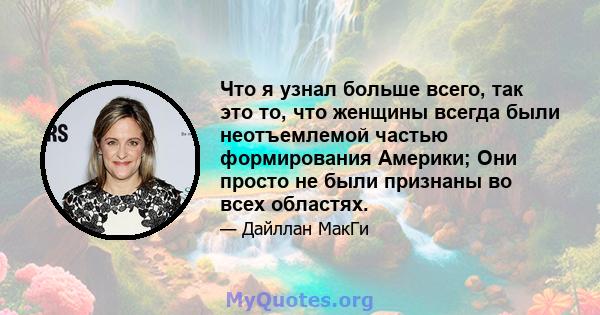 Что я узнал больше всего, так это то, что женщины всегда были неотъемлемой частью формирования Америки; Они просто не были признаны во всех областях.