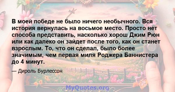 В моей победе не было ничего необычного. Вся история вернулась на восьмое место. Просто нет способа представить, насколько хорош Джим Рюн или как далеко он зайдет после того, как он станет взрослым. То, что он сделал,