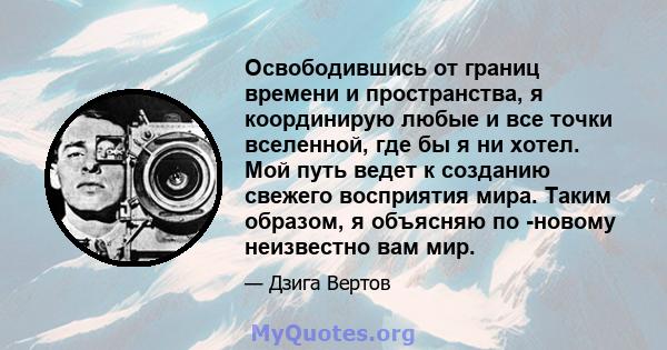 Освободившись от границ времени и пространства, я координирую любые и все точки вселенной, где бы я ни хотел. Мой путь ведет к созданию свежего восприятия мира. Таким образом, я объясняю по -новому неизвестно вам мир.