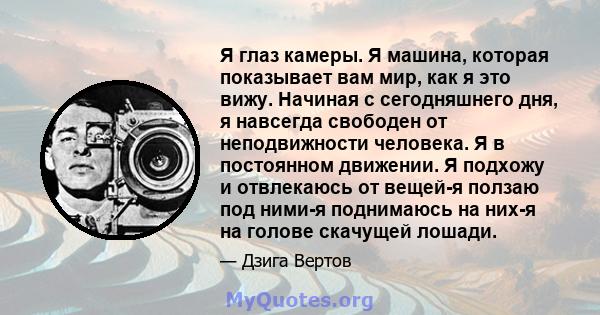 Я глаз камеры. Я машина, которая показывает вам мир, как я это вижу. Начиная с сегодняшнего дня, я навсегда свободен от неподвижности человека. Я в постоянном движении. Я подхожу и отвлекаюсь от вещей-я ползаю под