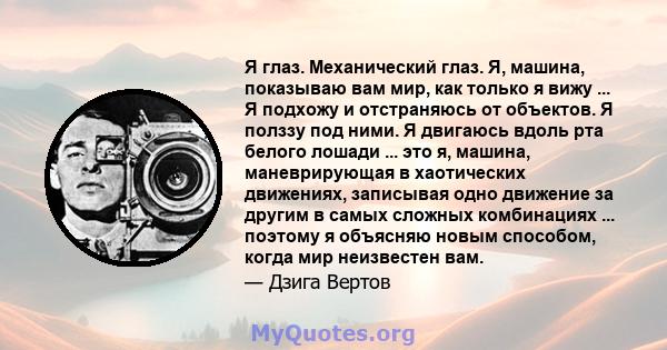 Я глаз. Механический глаз. Я, машина, показываю вам мир, как только я вижу ... Я подхожу и отстраняюсь от объектов. Я полззу под ними. Я двигаюсь вдоль рта белого лошади ... это я, машина, маневрирующая в хаотических