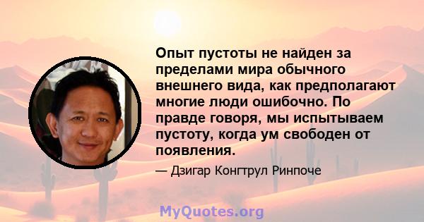 Опыт пустоты не найден за пределами мира обычного внешнего вида, как предполагают многие люди ошибочно. По правде говоря, мы испытываем пустоту, когда ум свободен от появления.