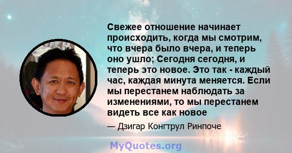 Свежее отношение начинает происходить, когда мы смотрим, что вчера было вчера, и теперь оно ушло; Сегодня сегодня, и теперь это новое. Это так - каждый час, каждая минута меняется. Если мы перестанем наблюдать за