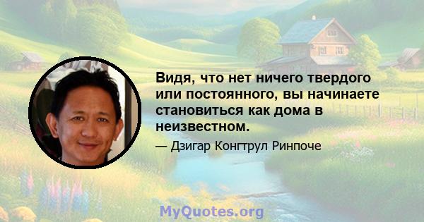 Видя, что нет ничего твердого или постоянного, вы начинаете становиться как дома в неизвестном.