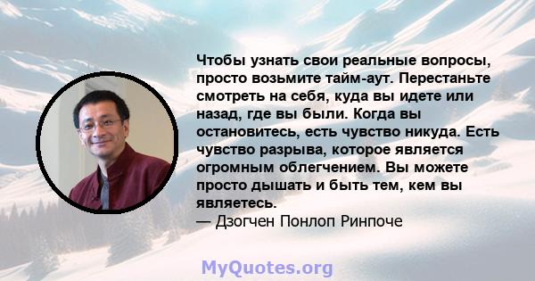 Чтобы узнать свои реальные вопросы, просто возьмите тайм-аут. Перестаньте смотреть на себя, куда вы идете или назад, где вы были. Когда вы остановитесь, есть чувство никуда. Есть чувство разрыва, которое является