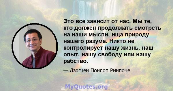 Это все зависит от нас. Мы те, кто должен продолжать смотреть на наши мысли, ища природу нашего разума. Никто не контролирует нашу жизнь, наш опыт, нашу свободу или нашу рабство.