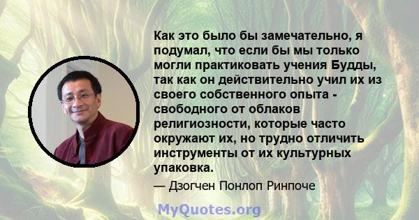 Как это было бы замечательно, я подумал, что если бы мы только могли практиковать учения Будды, так как он действительно учил их из своего собственного опыта - свободного от облаков религиозности, которые часто окружают 