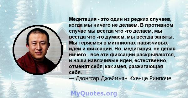 Медитация - это один из редких случаев, когда мы ничего не делаем. В противном случае мы всегда что -то делаем, мы всегда что -то думаем, мы всегда заняты. Мы теряемся в миллионах навязчивых идей и фиксаций. Но,