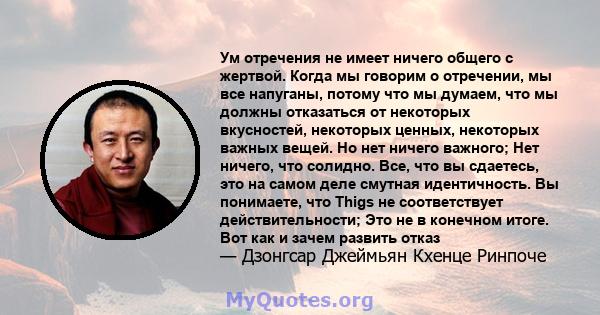 Ум отречения не имеет ничего общего с жертвой. Когда мы говорим о отречении, мы все напуганы, потому что мы думаем, что мы должны отказаться от некоторых вкусностей, некоторых ценных, некоторых важных вещей. Но нет