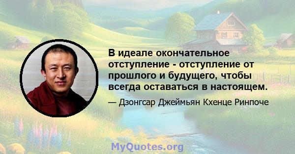 В идеале окончательное отступление - отступление от прошлого и будущего, чтобы всегда оставаться в настоящем.