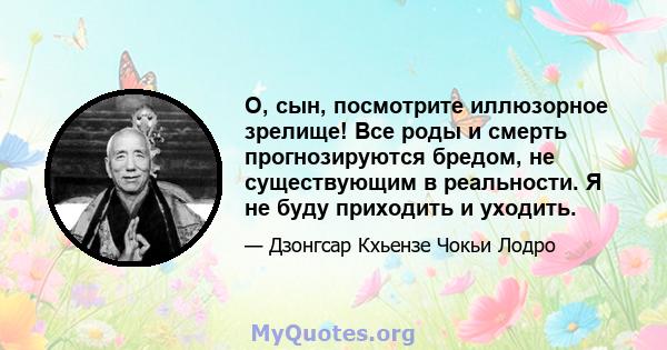 О, сын, посмотрите иллюзорное зрелище! Все роды и смерть прогнозируются бредом, не существующим в реальности. Я не буду приходить и уходить.