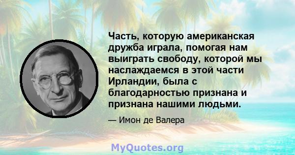 Часть, которую американская дружба играла, помогая нам выиграть свободу, которой мы наслаждаемся в этой части Ирландии, была с благодарностью признана и признана нашими людьми.