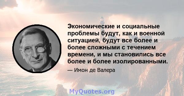 Экономические и социальные проблемы будут, как и военной ситуацией, будут все более и более сложными с течением времени, и мы становились все более и более изолированными.